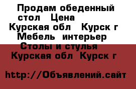 Продам обеденный стол › Цена ­ 20 000 - Курская обл., Курск г. Мебель, интерьер » Столы и стулья   . Курская обл.,Курск г.